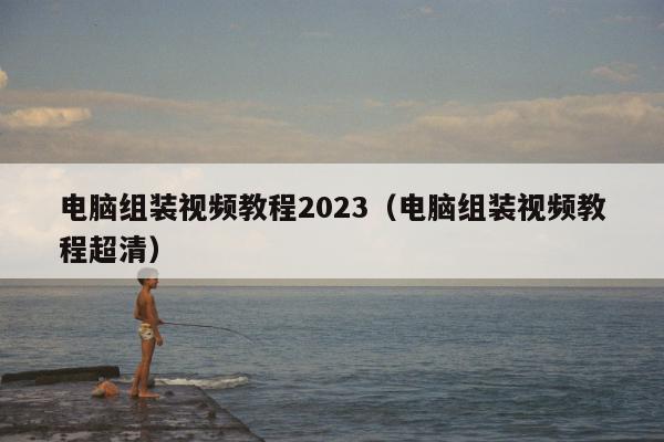 电脑组装视频教程2023（电脑组装视频教程超清）