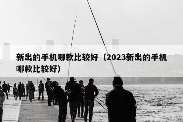 新出的手机哪款比较好（2023新出的手机哪款比较好）