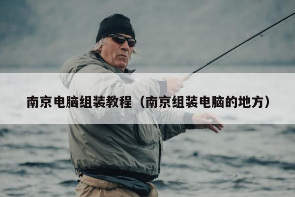 南京电脑组装教程（南京组装电脑的地方）