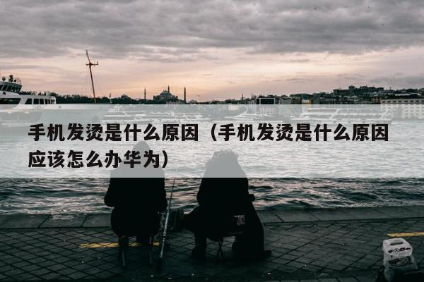 手机发烫是什么原因（手机发烫是什么原因 应该怎么办华为）