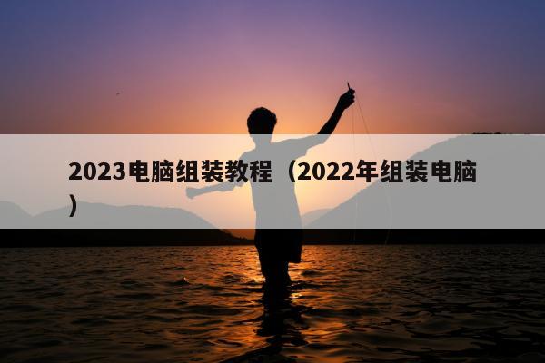 2023电脑组装教程（2022年组装电脑）