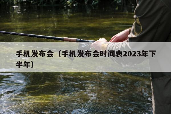 手机发布会（手机发布会时间表2023年下半年）