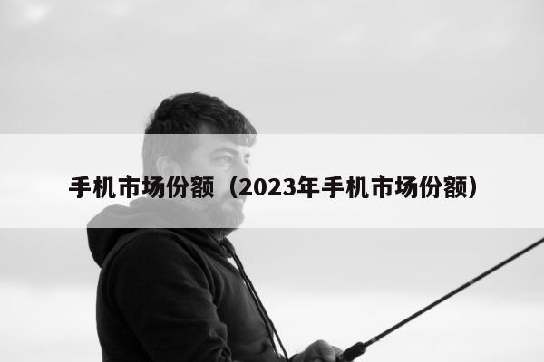 手机市场份额（2023年手机市场份额）