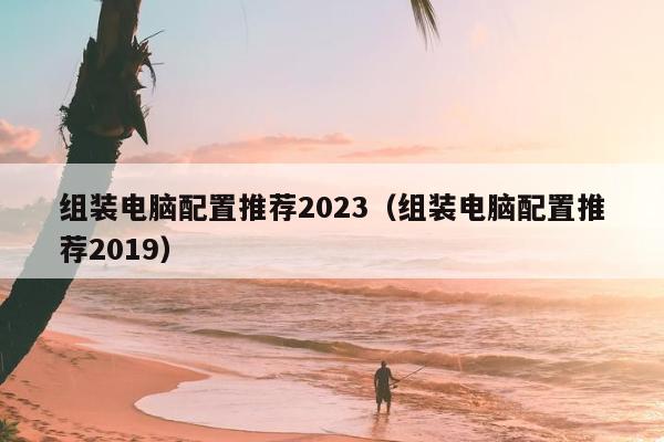 组装电脑配置推荐2023（组装电脑配置推荐2019）