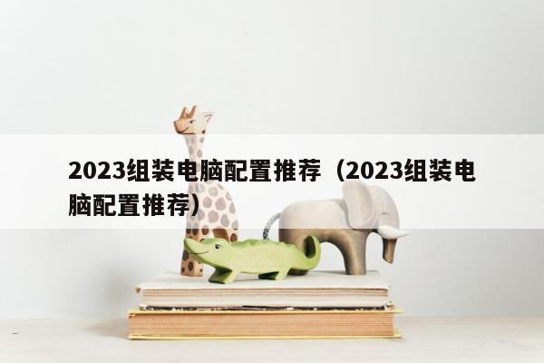 2023组装电脑配置推荐（2023组装电脑配置推荐）