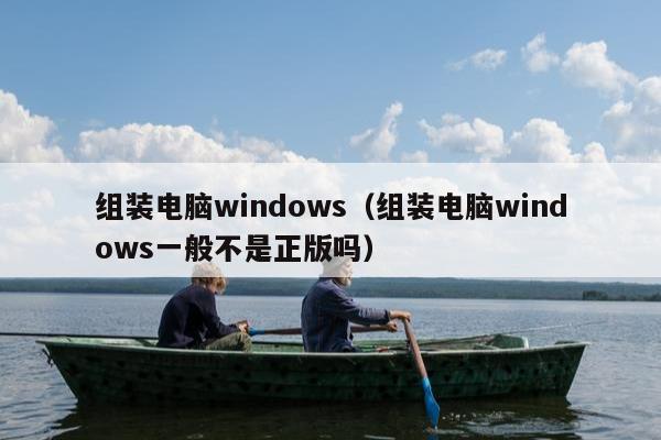 组装电脑windows（组装电脑windows一般不是正版吗）