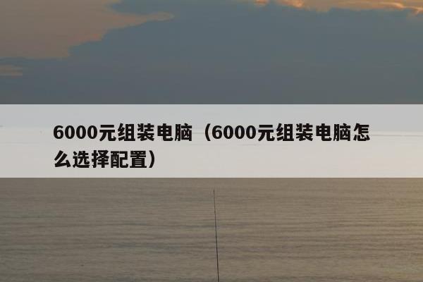 6000元组装电脑（6000元组装电脑怎么选择配置）