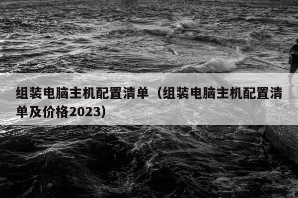 组装电脑主机配置清单（组装电脑主机配置清单及价格2023）