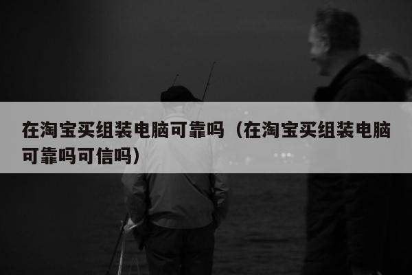 在淘宝买组装电脑可靠吗（在淘宝买组装电脑可靠吗可信吗）