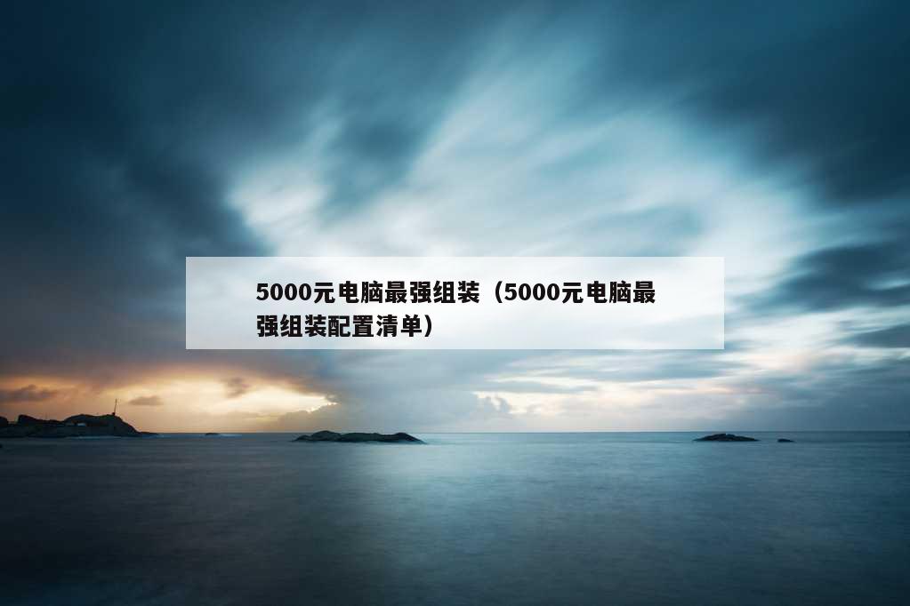 5000元电脑最强组装（5000元电脑最强组装配置清单）