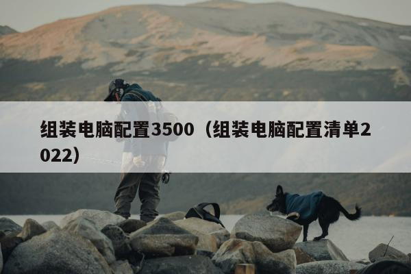 组装电脑配置3500（组装电脑配置清单2022）