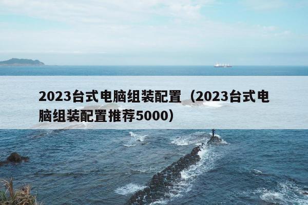 2023台式电脑组装配置（2023台式电脑组装配置推荐5000）