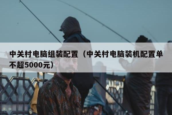 中关村电脑组装配置（中关村电脑装机配置单不超5000元）