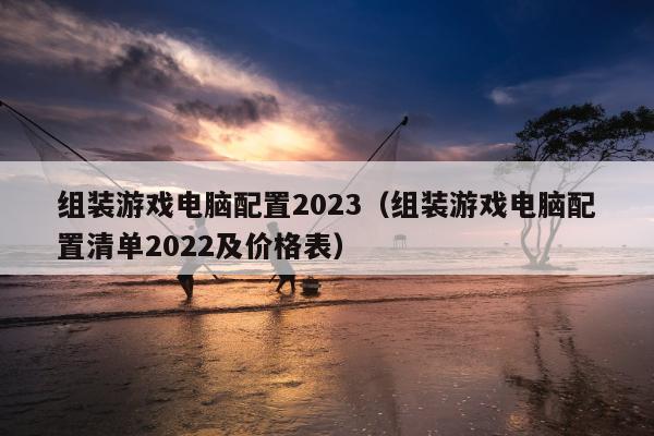 组装游戏电脑配置2023（组装游戏电脑配置清单2022及价格表）