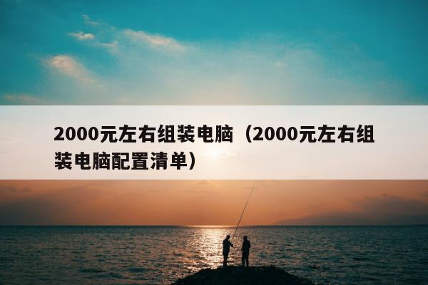 2000元左右组装电脑（2000元左右组装电脑配置清单）