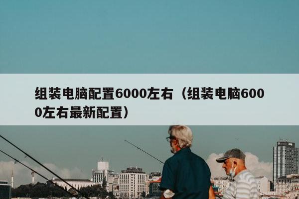 组装电脑配置6000左右（组装电脑6000左右最新配置）