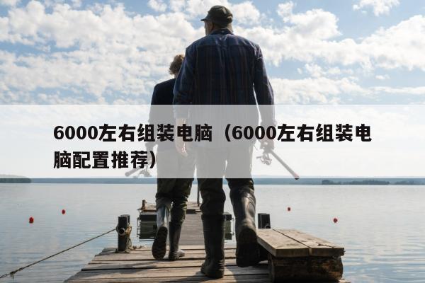 6000左右组装电脑（6000左右组装电脑配置推荐）